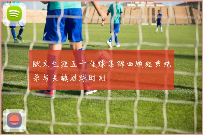 欧文生涯五十佳球集锦回顾经典绝杀与关键进球时刻
