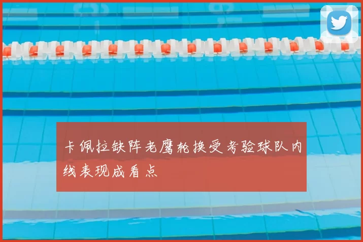 卡佩拉缺阵老鹰轮换受考验球队内线表现成看点