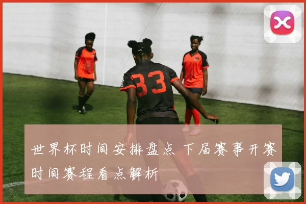 世界杯时间安排盘点 下届赛事开赛时间赛程看点解析