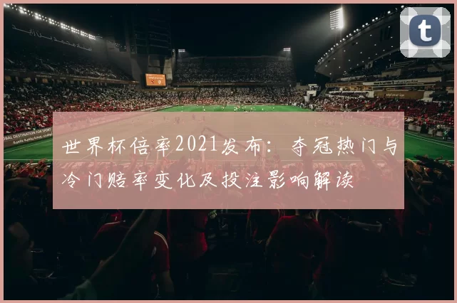 世界杯倍率2021发布：夺冠热门与冷门赔率变化及投注影响解读