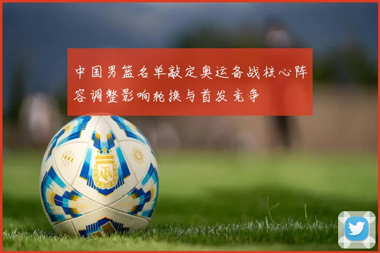 中国男篮名单敲定奥运备战核心阵容调整影响轮换与首发竞争