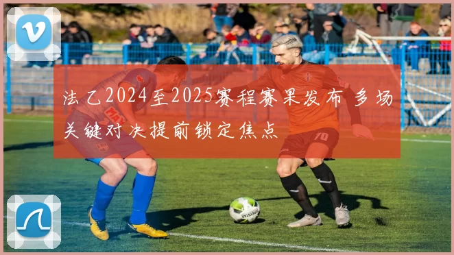 法乙2024至2025赛程赛果发布 多场关键对决提前锁定焦点