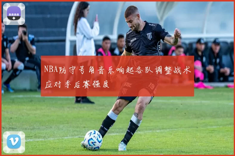 NBA防守号角音乐响起各队调整战术应对季后赛强度