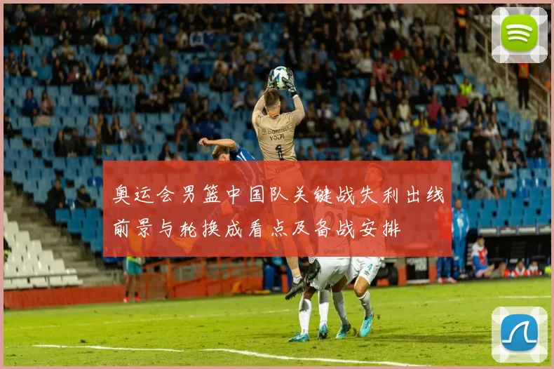 奥运会男篮中国队关键战失利出线前景与轮换成看点及备战安排