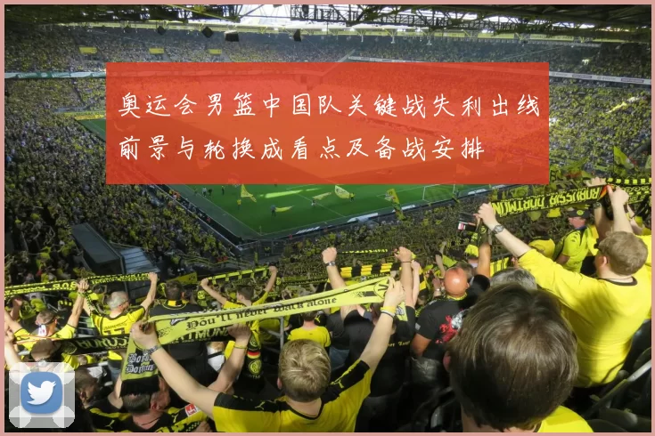 奥运会男篮中国队关键战失利出线前景与轮换成看点及备战安排