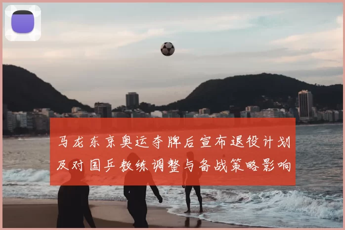 马龙东京奥运夺牌后宣布退役计划及对国乒教练调整与备战策略影响