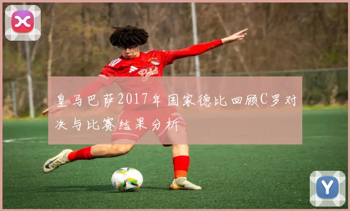 皇马巴萨2017年国家德比回顾C罗对决与比赛结果分析