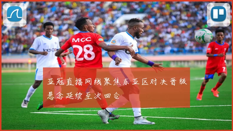 亚冠直播网线聚焦东亚区对决晋级悬念延续至次回合