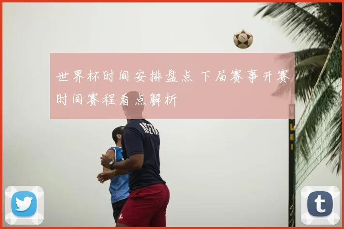 世界杯时间安排盘点 下届赛事开赛时间赛程看点解析