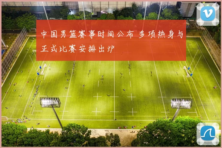 中国男篮赛事时间公布 多项热身与正式比赛安排出炉