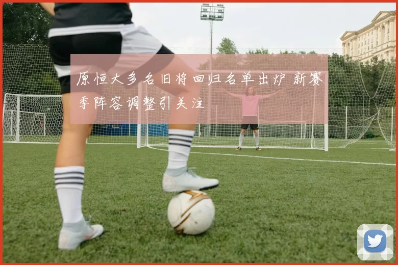 原恒大多名旧将回归名单出炉 新赛季阵容调整引关注