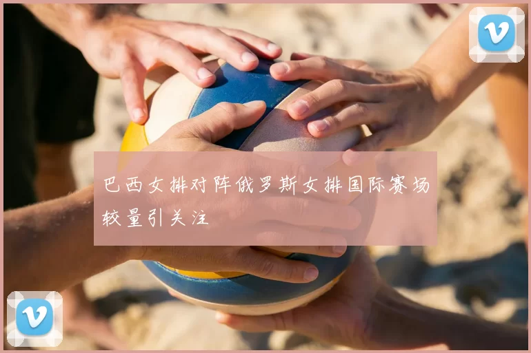 巴西女排对阵俄罗斯女排国际赛场较量引关注