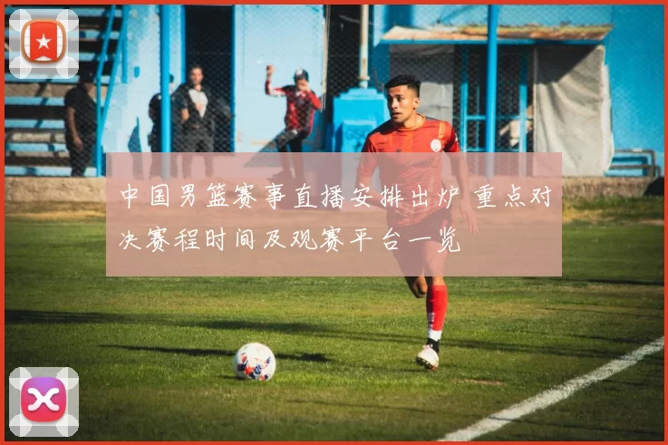 中国男篮赛事直播安排出炉 重点对决赛程时间及观赛平台一览