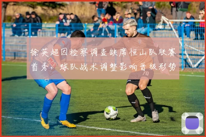 徐英超因检察调查缺席恒山队联赛首秀,球队战术调整影响晋级形势