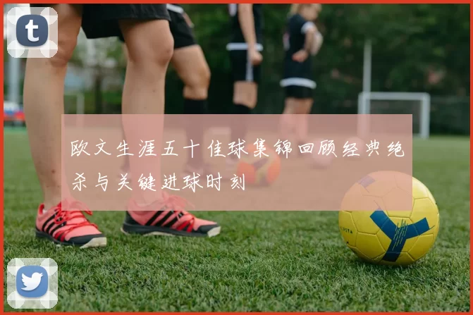 欧文生涯五十佳球集锦回顾经典绝杀与关键进球时刻