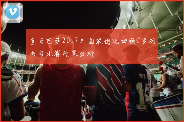 皇马巴萨2017年国家德比回顾C罗对决与比赛结果分析