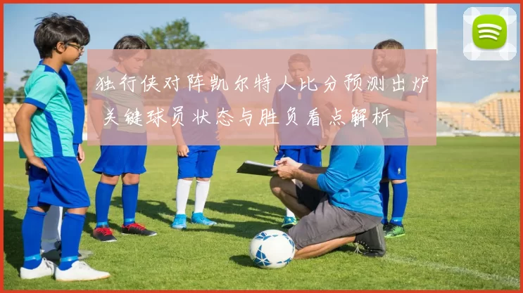 独行侠对阵凯尔特人比分预测出炉 关键球员状态与胜负看点解析