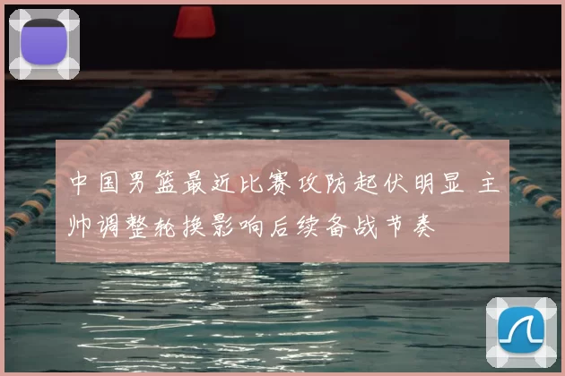 中国男篮最近比赛攻防起伏明显 主帅调整轮换影响后续备战节奏