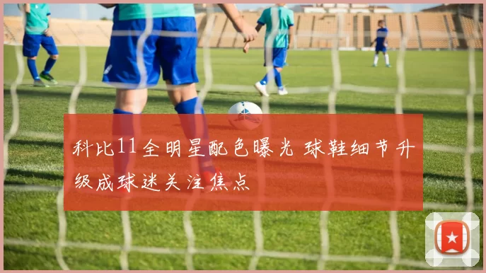科比11全明星配色曝光 球鞋细节升级成球迷关注焦点