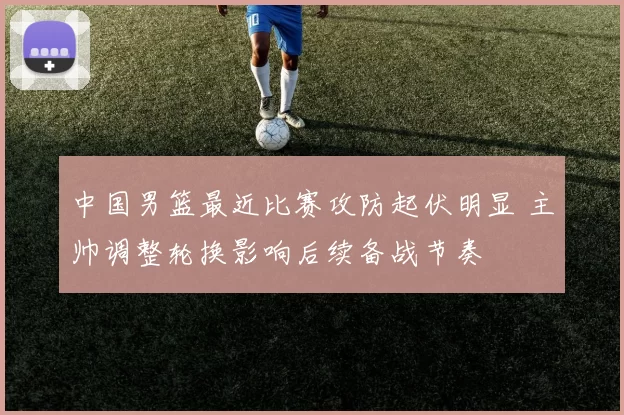 中国男篮最近比赛攻防起伏明显 主帅调整轮换影响后续备战节奏
