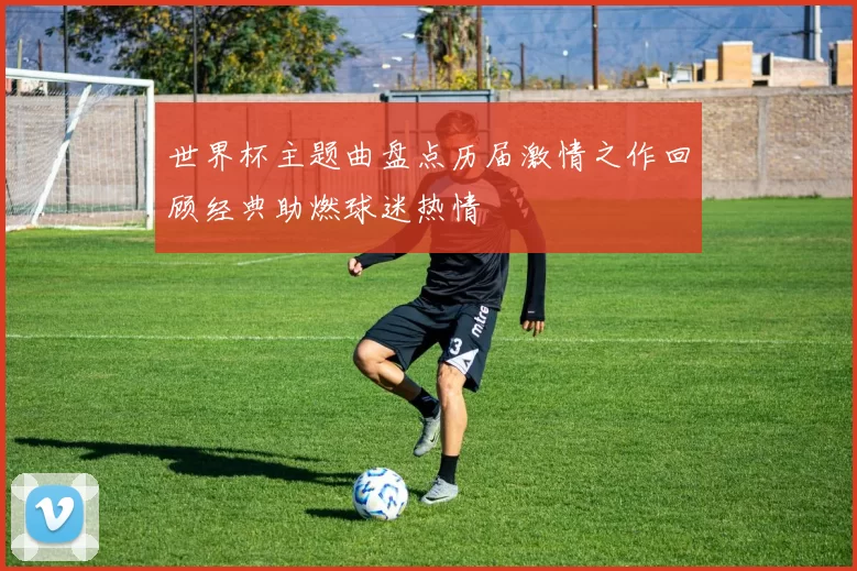 世界杯主题曲盘点历届激情之作回顾经典助燃球迷热情