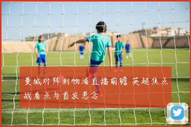 曼城对阵利物浦直播前瞻 英超焦点战看点与首发悬念