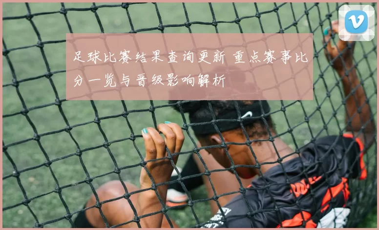 足球比赛结果查询更新 重点赛事比分一览与晋级影响解析