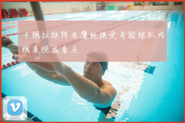 卡佩拉缺阵老鹰轮换受考验球队内线表现成看点