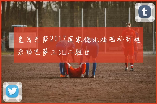 皇马巴萨2017国家德比梅西补时绝杀助巴萨三比二胜出