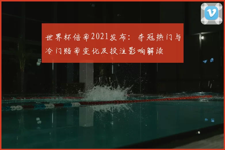 世界杯倍率2021发布：夺冠热门与冷门赔率变化及投注影响解读