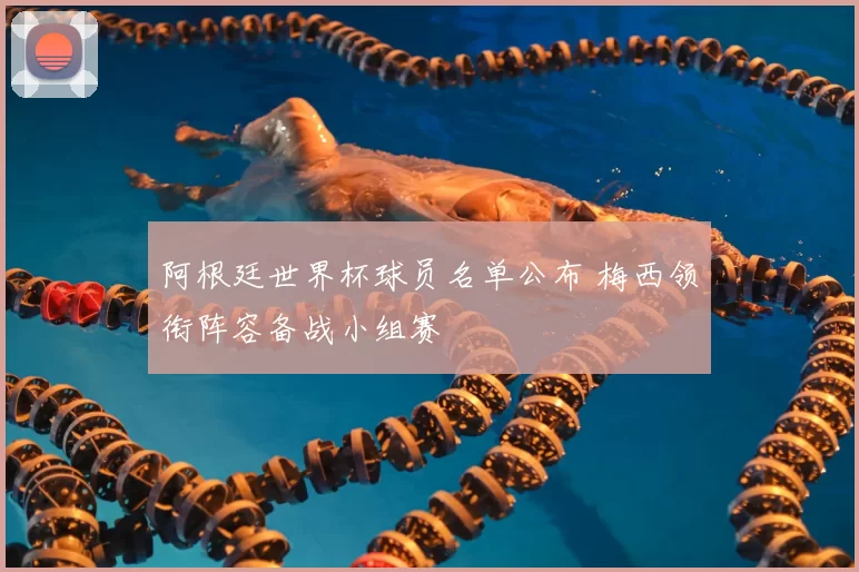 阿根廷世界杯球员名单公布 梅西领衔阵容备战小组赛
