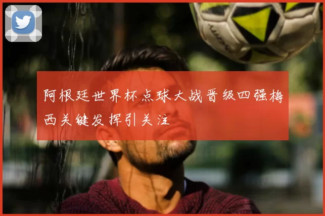 阿根廷世界杯点球大战晋级四强梅西关键发挥引关注