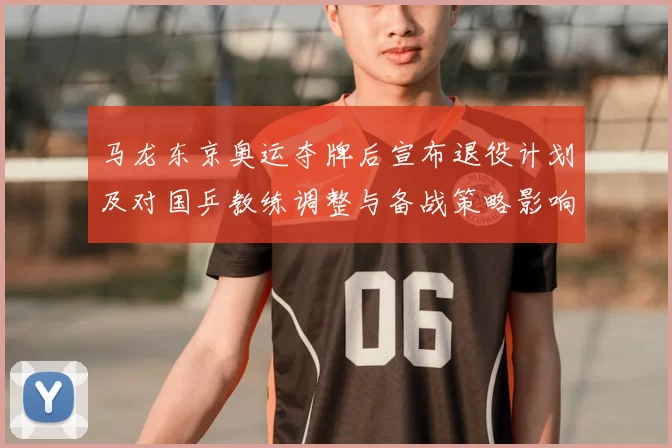 马龙东京奥运夺牌后宣布退役计划及对国乒教练调整与备战策略影响