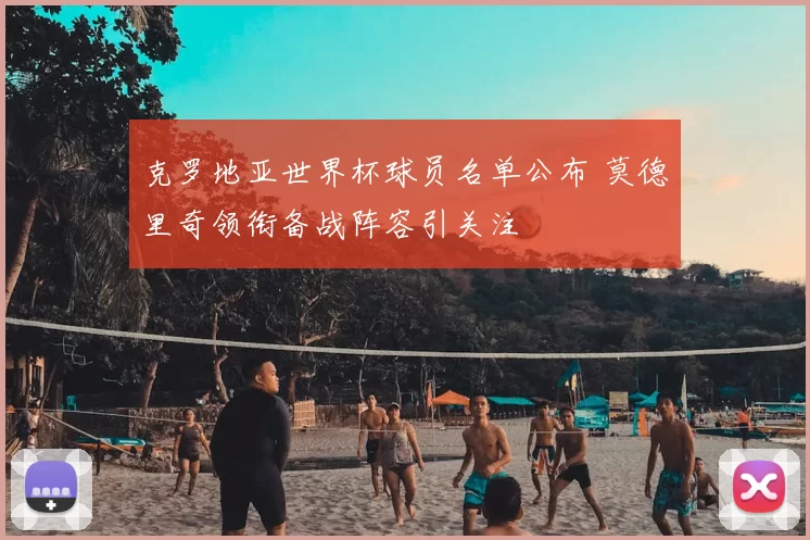 克罗地亚世界杯球员名单公布 莫德里奇领衔备战阵容引关注