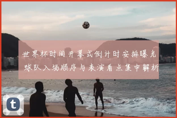 世界杯时间开幕式倒计时安排曝光 球队入场顺序与表演看点集中解析