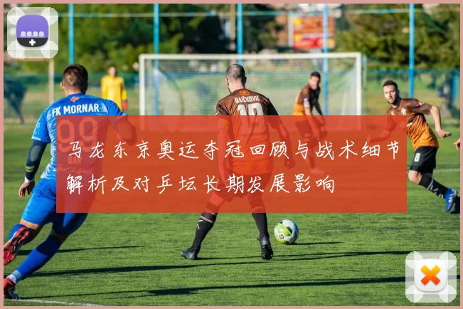 马龙东京奥运夺冠回顾与战术细节解析及对乒坛长期发展影响