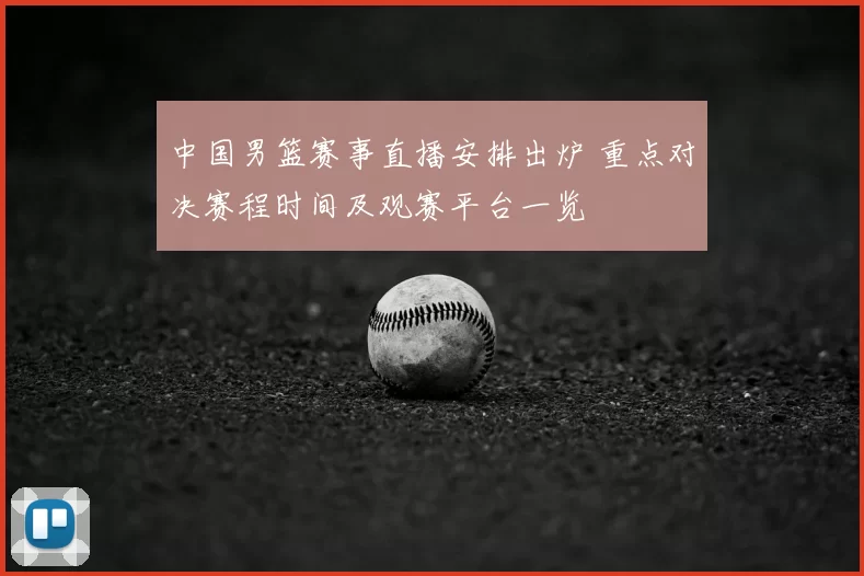 中国男篮赛事直播安排出炉 重点对决赛程时间及观赛平台一览