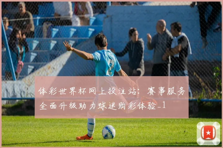 体彩世界杯网上投注站:赛事服务全面升级助力球迷购彩体验_1