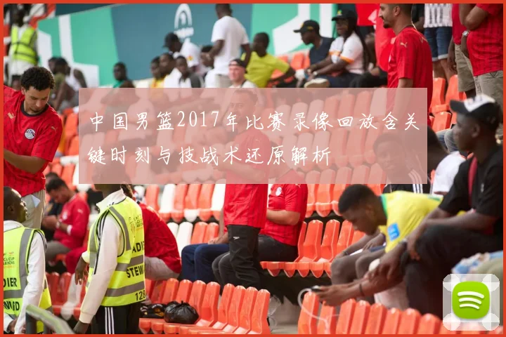 中国男篮2017年比赛录像回放含关键时刻与技战术还原解析