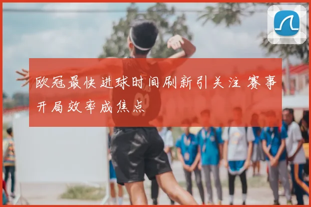 欧冠最快进球时间刷新引关注 赛事开局效率成焦点