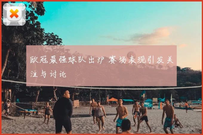 欧冠最强球队出炉 赛场表现引发关注与讨论