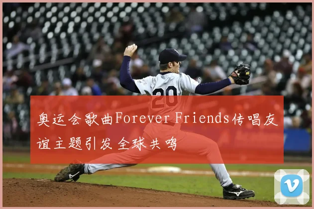 奥运会歌曲Forever Friends传唱友谊主题引发全球共鸣