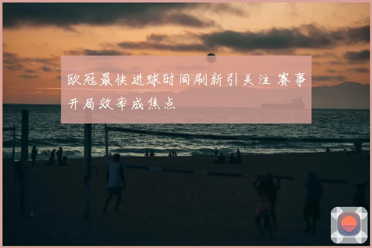 欧冠最快进球时间刷新引关注 赛事开局效率成焦点