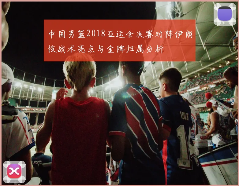 中国男篮2018亚运会决赛对阵伊朗技战术亮点与金牌归属分析