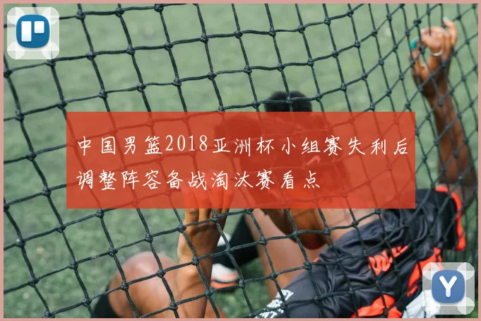 中国男篮2018亚洲杯小组赛失利后调整阵容备战淘汰赛看点