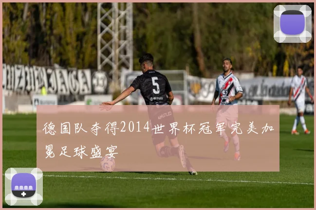 德国队夺得2014世界杯冠军完美加冕足球盛宴