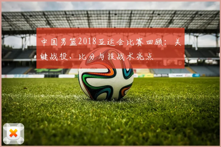 中国男篮2018亚运会比赛回顾：关键战役、比分与技战术亮点