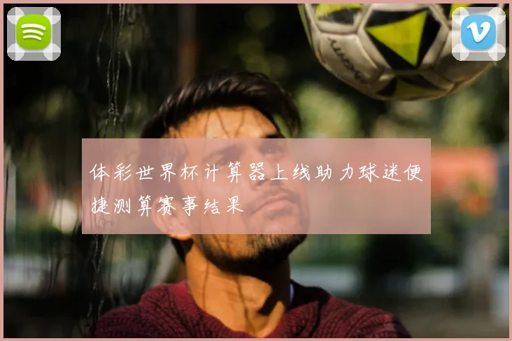 体彩世界杯计算器上线助力球迷便捷测算赛事结果