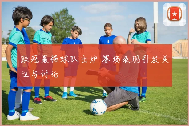 欧冠最强球队出炉 赛场表现引发关注与讨论