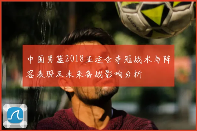 中国男篮2018亚运会夺冠战术与阵容表现及未来备战影响分析